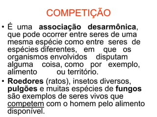 COMPETIÇÃO
• É uma associação desarmônica,
  que pode ocorrer entre seres de uma
  mesma espécie como entre seres de
  espécies diferentes, em que os
  organismos envolvidos disputam
  alguma coisa, como por exemplo,
  alimento      ou território.
• Roedores (ratos), insetos diversos,
  pulgões e muitas espécies de fungos
  são exemplos de seres vivos que
  competem com o homem pelo alimento
  disponível.
 