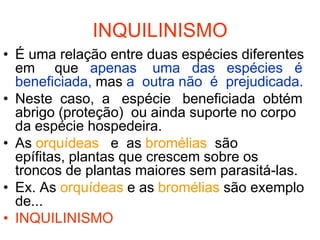 INQUILINISMO
• É uma relação entre duas espécies diferentes
  em que apenas uma das espécies é
  beneficiada, mas a outra não é prejudicada.
• Neste caso, a espécie beneficiada obtém
  abrigo (proteção) ou ainda suporte no corpo
  da espécie hospedeira.
• As orquídeas e as bromélias são
  epífitas, plantas que crescem sobre os
  troncos de plantas maiores sem parasitá-las.
• Ex. As orquídeas e as bromélias são exemplo
  de...
• INQUILINISMO
 