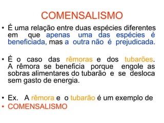 COMENSALISMO
• É uma relação entre duas espécies diferentes
  em que apenas uma das espécies é
  beneficiada, mas a outra não é prejudicada.

• É o caso das rêmoras e dos tubarões.
  A rêmora se beneficia porque engole as
  sobras alimentares do tubarão e se desloca
  sem gasto de energia.

• Ex. A rêmora e o tubarão é um exemplo de
• COMENSALISMO
 