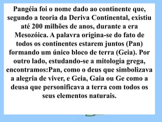 Pangéia foi o nome dado ao continente que,
segundo a teoria da Deriva Continental, existiu
      até 200 milhões de anos, durante a era
   Mesozóica. A palavra origina-se do fato de
    todos os continentes estarem juntos (Pan)
 formando um único bloco de terra (Geia). Por
   outro lado, estudando-se a mitologia grega,
encontramos:Pan, como o deus que simbolizava
  a alegria de viver, e Geia, Gaia ou Ge como a
  deusa que personificava a terra com todos os
             seus elementos naturais.
 