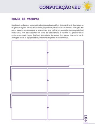 104
FOLHA DE TAREFAS
Storyboards ou Esboços sequenciais são organizadores gráficos de uma série de ilustrações ou
imagens arranjadas em sequência com o propósito de pré-visualizar um filme ou animação. Em
outras palavras, um storyboard se assemelha a uma estória em quadrinho. Como projeto final
deste curso, você deve escolher um conto de fadas famoso e escrever sua própria versão
moderna, com pelo menos dois finais alternativos. Sua estória deve ganhar vida em forma de
animação. Utilize os espaços abaixo para criar o storyboard de sua animação.
 