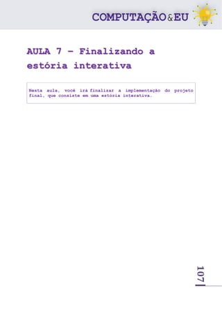 107
AULA 7 – Finalizando a
estória interativa
Nesta aula, você irá finalizar a implementação do projeto
final, que consiste em uma estória interativa.
 