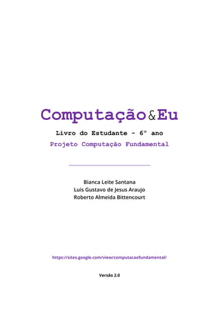 Computação&Eu
Livro do Estudante - 6º ano
Projeto Computação Fundamental
_________________________________________________
Bianca Leite Santana
Luis Gustavo de Jesus Araujo
Roberto Almeida Bittencourt
https://sites.google.com/view/computacaofundamental/
Versão 2.0
 