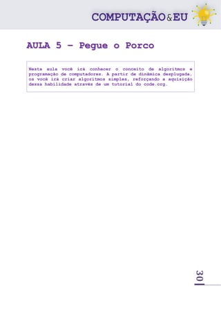 30
AULA 5 – Pegue o Porco
Nesta aula você irá conhecer o conceito de algoritmos e
programação de computadores. A partir de dinâmica desplugada,
os você irá criar algoritmos simples, reforçando a aquisição
dessa habilidade através de um tutorial do code.org.
 
