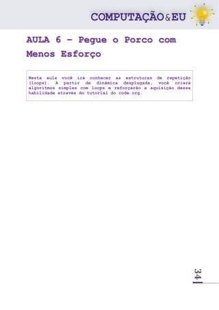 34
AULA 6 – Pegue o Porco com
Menos Esforço
Nesta aula você irá conhecer as estruturas de repetição
(loops). A partir de dinâmica desplugada, você criará
algoritmos simples com loops e reforçarão a aquisição dessa
habilidade através do tutorial do code.org.
 