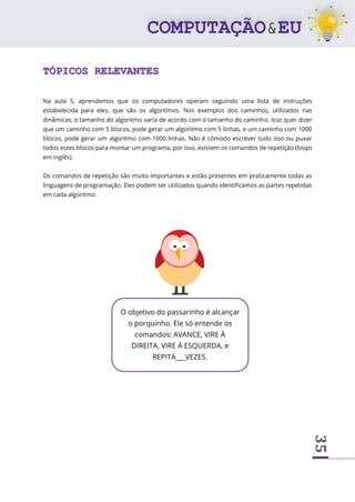 35
TÓPICOS RELEVANTES
Na aula 5, aprendemos que os computadores operam seguindo uma lista de instruções
estabelecida para eles, que são os algoritmos. Nos exemplos dos caminhos, utilizados nas
dinâmicas, o tamanho do algoritmo varia de acordo com o tamanho do caminho. Isso quer dizer
que um caminho com 5 blocos, pode gerar um algoritmo com 5 linhas, e um caminho com 1000
blocos, pode gerar um algoritmo com 1000 linhas. Não é cômodo escrever tudo isso ou puxar
todos estes blocos para montar um programa, por isso, existem os comandos de repetição (loops
em inglês).
Os comandos de repetição são muito importantes e estão presentes em praticamente todas as
linguagens de programação. Eles podem ser utilizados quando identificamos as partes repetidas
em cada algoritmo.
O objetivo do passarinho é alcançar
o porquinho. Ele só entende os
comandos: AVANCE, VIRE À
DIREITA, VIRE À ESQUERDA, e
REPITA___VEZES.
 