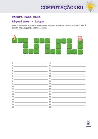 36
TAREFA PARA CASA
Algoritmos - Loops
Ajude o passarinho a alcançar o porquinho, utilizando apenas os comandos AVANCE, VIRE À
DIREITA, VIRE À ESQUERDA e REPITA___VEZES:
1. _______________________________________________ 19. ______________________________________________
2. ______________________________________________ 20. ______________________________________________
3. _______________________________________________ 21. ______________________________________________
4. ______________________________________________ 22. ______________________________________________
5. _______________________________________________ 23. ______________________________________________
6. ______________________________________________ 24. ______________________________________________
7. _______________________________________________ 25. ______________________________________________
8. ______________________________________________ 26. ______________________________________________
9. _______________________________________________ 27. ______________________________________________
10. _____________________________________________ 28. ______________________________________________
11. ______________________________________________ 29. ______________________________________________
12. _____________________________________________ 30. ______________________________________________
13. ______________________________________________ 31. ______________________________________________
14. _____________________________________________ 32. ______________________________________________
15. ______________________________________________ 33. ______________________________________________
16. _____________________________________________ 34. ______________________________________________
17. ______________________________________________ 35. ______________________________________________
18. _____________________________________________ 35. ______________________________________________
 