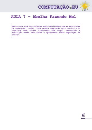 38
AULA 7 – Abelha Fazendo Mel
Nesta aula você irá reforçar suas habilidades com as estruturas
de repetição (loops). Você deverá completar dois tutoriais do
code.org onde criará algoritmos com loops, reforçando a
aquisição dessa habilidade e aprendendo sobre depuração de
código.
 