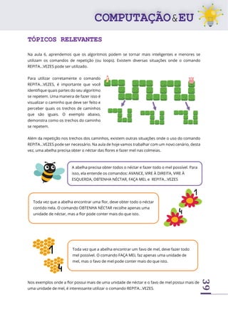 39
TÓPICOS RELEVANTES
Na aula 6, aprendemos que os algoritmos podem se tornar mais inteligentes e menores se
utilizam os comandos de repetição (ou loops). Existem diversas situações onde o comando
REPITA...VEZES pode ser utilizado.
Para utilizar corretamente o comando
REPITA...VEZES, é importante que você
identifique quais partes do seu algoritmo
se repetem. Uma maneira de fazer isso é
visualizar o caminho que deve ser feito e
perceber quais os trechos de caminhos
que são iguais. O exemplo abaixo,
demonstra como os trechos do caminho
se repetem.
Além da repetição nos trechos dos caminhos, existem outras situações onde o uso do comando
REPITA...VEZES pode ser necessário. Na aula de hoje vamos trabalhar com um novo cenário, desta
vez, uma abelha precisa obter o néctar das flores e fazer mel nas colmeias.
Nos exemplos onde a flor possui mais de uma unidade de néctar e o favo de mel possui mais de
uma unidade de mel, é interessante utilizar o comando REPITA...VEZES.
A abelha precisa obter todos o néctar e fazer todo o mel possível. Para
isso, ela entende os comandos: AVANCE, VIRE À DIREITA, VIRE À
ESQUERDA, OBTENHA NÉCTAR, FAÇA MEL e REPITA...VEZES
Toda vez que a abelha encontrar uma flor, deve obter todo o néctar
contido nela. O comando OBTENHA NÉCTAR recolhe apenas uma
unidade de néctar, mas a flor pode conter mais do que isto.
Toda vez que a abelha encontrar um favo de mel, deve fazer todo
mel possível. O comando FAÇA MEL faz apenas uma unidade de
mel, mas o favo de mel pode conter mais do que isto.
 
