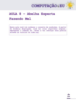 41
AULA 8 – Abelha Esperta
Fazendo Mel
Nesta aula você irá conhecer o conceito de condições. A partir
da dinâmica desplugada, você vai criar algoritmos simples,
empregando o comando Se...Então e vai reforçar essa prática
através do tutorial do code.org.
 