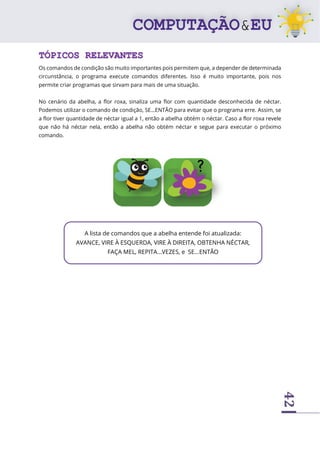 42
TÓPICOS RELEVANTES
Os comandos de condição são muito importantes pois permitem que, a depender de determinada
circunstância, o programa execute comandos diferentes. Isso é muito importante, pois nos
permite criar programas que sirvam para mais de uma situação.
No cenário da abelha, a flor roxa, sinaliza uma flor com quantidade desconhecida de néctar.
Podemos utilizar o comando de condição, SE...ENTÃO para evitar que o programa erre. Assim, se
a flor tiver quantidade de néctar igual a 1, então a abelha obtém o néctar. Caso a flor roxa revele
que não há néctar nela, então a abelha não obtém néctar e segue para executar o próximo
comando.
A lista de comandos que a abelha entende foi atualizada:
AVANCE, VIRE À ESQUERDA, VIRE À DIREITA, OBTENHA NÉCTAR,
FAÇA MEL, REPITA...VEZES, e SE...ENTÃO
 