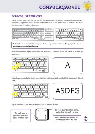49
TÓPICOS RELEVANTES
Digitar texto é algo essencial no uso dos computadores. No caso de computadores desktops e
notebooks, digitamos texto através do teclado, que é um dispositivo de entrada de dados.
Normalmente, os teclados são assim:
Quando queremos digitar uma letra em maiúscula, devemos clicar em “Shift” e a letra que
queremos:
Quando queremos digitar muito texto, tudo em maiúsculo, podemos habilitar isso através da tecla
“fixa”.
Algumas teclas podem ter até três símbolos ao mesmo tempo:
Os teclados podem ou não ter uma parte dedicada apenas aos números. Em geral, todo teclado
possui as mesmas teclas e funções.
A
ASDFG
Se você quer o
primeiro caractere,
basta clicar na tecla
Se você quer caractere acima,
basta clicar em shift + a tecla
Se você quer caractere do lado,
basta clicar Alt Gr + a tecla
 