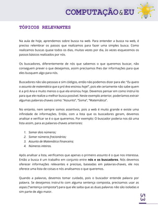 53
TÓPICOS RELEVANTES
Na aula de hoje, aprendemos sobre busca na web. Para entender a busca na web, é
preciso relembrar os passos que realizamos para fazer uma simples busca. Como
realizamos buscas quase todos os dias, muitas vezes por dia, às vezes esquecemos os
passos básicos realizados por nós.
Os buscadores, diferentemente de nós que sabemos o que queremos buscar, não
conseguem prever o que desejamos, assim precisamos lhes dar informações para que
eles busquem algo para nós.
Buscadores não são pessoas e sim códigos, então não podemos dizer para ele: “Eu quero
o assunto de matemática que a pró Ana ensinou hoje!”, pois ele certamente não sabe quem
é a pró Ana e muito menos o que ela ensinou hoje. Devemos pensar em como instruí-lo
para que ele realize a melhor busca possível. Neste exemplo anterior, poderíamos extrair
algumas palavras-chaves como: “Assunto”, “Soma”, “Matemática”.
No entanto, nem sempre somos assertivos, pois a web é muito grande e existe uma
infinidade de informações. Então, com a lista que os buscadores geram, devemos
analisar e verificar se é o que queremos. Por exemplo: O buscador poderia nos dá uma
lista assim, para as palavras-chaves anteriores:
1. Somar dois números;
2. Somar números fracionários;
3. Assunto de Matemática Financeira;
4. Números inteiros.
Após analisar a lista, verificamos que apenas o primeiro assunto é o que nos interessa.
Então a busca é um trabalho em conjunto entre nós e os buscadores. Nós devemos
oferecer informações relevantes e precisas, baseadas em palavras-chaves, ele nos
oferece uma lista de coisas e nós analisamos o que queremos.
Quando a palavras, devemos tomar cuidado, pois o buscador entende palavra por
palavra. Se desejamos instruí-lo com alguma sentença composta, precisamos usar as
aspas (“sentença composta“) para que ele saiba que as duas palavras não são isoladas e
sim parte de algo maior.
 