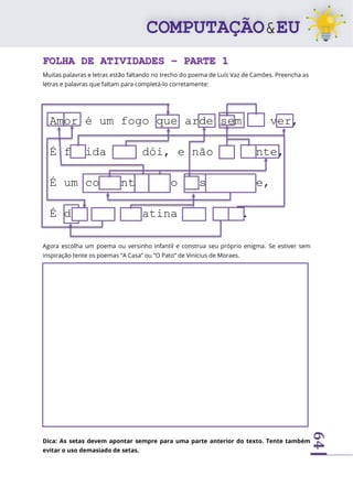 64
FOLHA DE ATIVIDADES – PARTE 1
Muitas palavras e letras estão faltando no trecho do poema de Luís Vaz de Camões. Preencha as
letras e palavras que faltam para completá-lo corretamente:
Agora escolha um poema ou versinho infantil e construa seu próprio enigma. Se estiver sem
inspiração tente os poemas “A Casa” ou “O Pato” de Vinícius de Moraes.
Dica: As setas devem apontar sempre para uma parte anterior do texto. Tente também
evitar o uso demasiado de setas.
Amor é um fogo que arde sem se ver,
É ferida que dói, e não se sente,
É um contentamento descontente,
É dor que desatina sem doer.
 