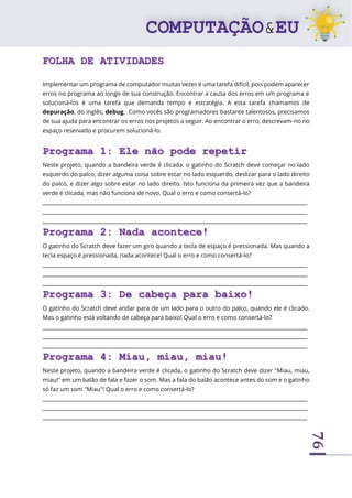 76
FOLHA DE ATIVIDADES
Implementar um programa de computador muitas vezes é uma tarefa difícil, pois podem aparecer
erros no programa ao longo de sua construção. Encontrar a causa dos erros em um programa e
solucioná-los é uma tarefa que demanda tempo e estratégia. A esta tarefa chamamos de
depuração, do inglês, debug. Como vocês são programadores bastante talentosos, precisamos
de sua ajuda para encontrar os erros nos projetos a seguir. Ao encontrar o erro, descrevam-no no
espaço reservado e procurem solucioná-lo.
Programa 1: Ele não pode repetir
Neste projeto, quando a bandeira verde é clicada, o gatinho do Scratch deve começar no lado
esquerdo do palco, dizer alguma coisa sobre estar no lado esquerdo, deslizar para o lado direito
do palco, e dizer algo sobre estar no lado direito. Isto funciona da primeira vez que a bandeira
verde é clicada, mas não funciona de novo. Qual o erro e como consertá-lo?
____________________________________________________________________________________________________
____________________________________________________________________________________________________
____________________________________________________________________________________________________
Programa 2: Nada acontece!
O gatinho do Scratch deve fazer um giro quando a tecla de espaço é pressionada. Mas quando a
tecla espaço é pressionada, nada acontece! Qual o erro e como consertá-lo?
____________________________________________________________________________________________________
____________________________________________________________________________________________________
____________________________________________________________________________________________________
Programa 3: De cabeça para baixo!
O gatinho do Scratch deve andar para de um lado para o outro do palco, quando ele é clicado.
Mas o gatinho está voltando de cabeça para baixo! Qual o erro e como consertá-lo?
____________________________________________________________________________________________________
____________________________________________________________________________________________________
____________________________________________________________________________________________________
Programa 4: Miau, miau, miau!
Neste projeto, quando a bandeira verde é clicada, o gatinho do Scratch deve dizer "Miau, miau,
miau!" em um balão de fala e fazer o som. Mas a fala do balão acontece antes do som e o gatinho
só faz um som "Miau"! Qual o erro e como consertá-lo?
____________________________________________________________________________________________________
____________________________________________________________________________________________________
____________________________________________________________________________________________________
 