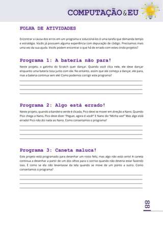 88
FOLHA DE ATIVIDADES
Encontrar a causa dos erros em um programa e solucioná-los é uma tarefa que demanda tempo
e estratégia. Vocês já possuem alguma experiência com depuração de código. Precisamos mais
uma vez da sua ajuda. Vocês podem encontrar o que há de errado com estes cindo projetos?
Programa 1: A bateria não para!
Neste projeto, o gatinho do Scratch quer dançar. Quando você clica nele, ele deve dançar
enquanto uma bateria toca junto com ele. No entanto, assim que ele começa a dançar, ele para,
mas a bateria continua sem ele! Como podemos corrigir este programa?
____________________________________________________________________________________________________
____________________________________________________________________________________________________
____________________________________________________________________________________________________
____________________________________________________________________________________________________
Programa 2: Algo está errado!
Neste projeto, quando a bandeira verde é clicada, Pico deve se mover em direção a Nano. Quando
Pico chega a Nano, Pico deve dizer “Peguei, agora é você!” E Nano diz “Minha vez!” Mas algo está
errado! Pico não diz nada ao Nano. Como consertamos o programa?
____________________________________________________________________________________________________
____________________________________________________________________________________________________
____________________________________________________________________________________________________
____________________________________________________________________________________________________
Programa 3: Caneta maluca!
Este projeto está programado para desenhar um rosto feliz, mas algo não está certo! A caneta
continua a desenhar a partir de um dos olhos para o sorriso quando não deveria estar fazendo
isso. É como se ela não levantasse da tela quando se move de um ponto a outro. Como
consertamos o programa?
____________________________________________________________________________________________________
____________________________________________________________________________________________________
____________________________________________________________________________________________________
____________________________________________________________________________________________________
 