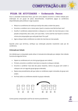 94
FOLHA DE ATIVIDADES – Ordenando Pesos
Esta é a atividade Ordenando Pesos, que tem como objetivo encontrar o melhor método para
ordenação de um grupo de pesos desconhecidos. Inicialmente pegue os contêineres
disponibilizados pelo professor e siga os passos:
• Misture os contêineres de modo que você já não saiba a ordem dos pesos.
• Encontre o contêiner com o menor peso. Qual é a maneira mais fácil de fazer isso?
• Escolha 3 contêineres aleatoriamente e coloque-os na ordem do mais leve para o mais
pesado comparando, dois a dois, com suas mãos. Como você fez isso? Qual é o número
mínimo de comparações que você pode fazer? Por quê?
• Agora coloque todos contêineres na ordem do mais leve ao mais pesado.
Quando achar que terminou, verifique sua ordenação pesando novamente cada par de
contêineres.
Ordenação por Seleção
Um método que o computador pode utilizar é chamado de ordenação por seleção. Este método
funciona da seguinte forma:
• Separe os contêineres em um único grupo (grupo sem ordem).
• Primeiro, encontre o contêiner mais leve no conjunto e coloque-o de lado.
• Encontre o contêiner mais leve dos pesos restantes, retire-o do grupo sem ordem e
coloque-o em um segundo grupo (grupo ordenado).
• Repita esse procedimento até que todos os contêineres sejam removidos do grupo sem
ordem.
• No final, todos os contêineres estarão no grupo ordenado.
Conte quantas comparações você fez do mesmo procedimento.
 