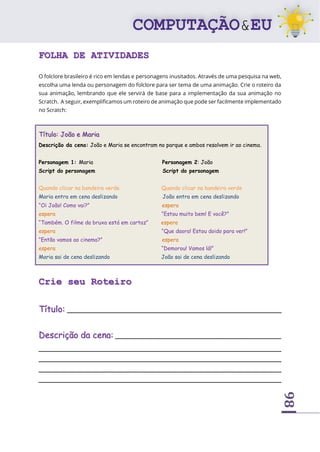 98
FOLHA DE ATIVIDADES
O folclore brasileiro é rico em lendas e personagens inusitados. Através de uma pesquisa na web,
escolha uma lenda ou personagem do folclore para ser tema de uma animação. Crie o roteiro da
sua animação, lembrando que ele servirá de base para a implementação da sua animação no
Scratch. A seguir, exemplificamos um roteiro de animação que pode ser facilmente implementado
no Scratch:
Título: João e Maria
Descrição da cena: João e Maria se encontram no parque e ambos resolvem ir ao cinema.
Personagem 1: Maria Personagem 2: João
Script do personagem Script do personagem
Quando clicar na bandeira verde Quando clicar na bandeira verde
Maria entra em cena deslizando João entra em cena deslizando
“Oi João! Como vai?” espera
espera “Estou muito bem! E você?”
“Também. O filme da bruxa está em cartaz” espera
espera “Que daora! Estou doido para ver!”
“Então vamos ao cinema?” espera
espera “Demorou! Vamos lá!”
Maria sai de cena deslizando João sai de cena deslizando
Crie seu Roteiro
Título: _____________________________________________________
Descrição da cena: _________________________________________
____________________________________________________________
____________________________________________________________
____________________________________________________________
____________________________________________________________
 