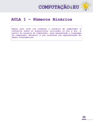 8
AULA 1 – Números Binários
Nesta aula você irá conhecer o conceito de computador e
refletirá sobre os dispositivos utilizados no dia a dia. A
partir do conceito do computador, será apresentada a linguagem
do computador (Binário) e sua interface com representação de
dados alfanuméricos.
 