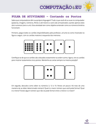 9
FOLHA DE ATIVIDADES – Contando os Pontos
Sabia que computadores têm sua própria linguagem? Tudo o que você vê ou ouve no computador
(palavras, imagens, números, filmes e até mesmo o som) são armazenados usando apenas estes
dois numerais (zero e um). Esta atividade tem como objetivo entender como os números binários
funcionam.
Primeiro, pegue todos os cartões disponibilizados pelo professor, arrume-os como mostrado na
figura a seguir, com os cartões maiores à esquerda dos menores:
Certifique-se de que os cartões são colocados exatamente na ordem acima. Agora, vire os cartões
para mostrar exatamente cinco pontos. Mantenha as cartas sempre na mesma posição!
Em seguida, descubra como obter os números 3, 12 e 19. Pense um pouco: Há mais de uma
maneira de se obter determinado número? Qual é o maior número que você pode formar? Qual
é o menor? Existe algum número que não se pode formar entre o menor e o maior?
 