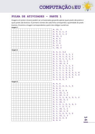 14
FOLHA DE ATIVIDADES – PARTE 1
Imagens em preto e branco podem ser armazenadas gravando apenas quais pixels são pretos e
quais pixels são brancos. O primeiro número de cada linha corresponde a quantidade de pixels
brancos. Encontre a imagem correspondente a partir dos códigos numéricos:
Imagem 1:
4, 11, 3
4, 9, 2, 1, 2
4, 9, 2, 1, 2
4, 11, 3
4, 9, 5
4, 9, 5
5, 7, 6
0, 17, 1
1, 15, 2
Imagem 2:
6, 5, 2, 3,2
4, 2, 5, 2, 3, 1, 1
3, 1, 9, 1, 2, 1, 1
3, 1, 9, 1, 1, 1, 2
2, 1, 11, 1, 3
2, 1, 10, 2, 3
2, 1, 9, 1, 1, 1, 3
2, 1, 8, 1, 2, 1, 3
2, 1, 7, 1, 3, 1, 3
1, 1, 1, 1, 4, 2, 3, 1, 4
0, 1, 2, 1, 2, 2, 5, 1, 4
0, 1, 3, 2, 5, 2, 5
1, 3, 2, 5, 7
Imagem 3:
6, 6, 6
5, 1, 2, 2, 2, 1, 5
6, 6, 6
4, 2, 6, 2, 4
3, 1, 10, 1, 3
2, 1, 12, 1, 2
2, 1, 3, 1, 4, 1, 3, 1, 2
1, 2, 12, 2, 1
0, 1, 16, 1
0, 1, 6, 1, 2, 1, 6, 1
0, 1, 7, 2, 7, 1
1, 1, 14, 1, 1
2, 1, 12, 1, 2
2, 1, 5, 2, 5, 1, 2
3, 1, 10, 1, 3
4, 2, 6, 2, 4
6, 6, 6
 