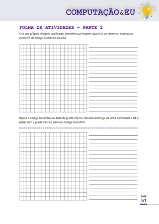 15
FOLHA DE ATIVIDADES – PARTE 2
Crie sua própria imagem codificada! Desenhe sua imagem abaixo e, ao terminar, escreva os
números de código numérico ao lado:
_________________________________________
_____________________________________________
_____________________________________________
_____________________________________________
_____________________________________________
_____________________________________________
_____________________________________________
_____________________________________________
_____________________________________________
_____________________________________________
_____________________________________________
_____________________________________________
_____________________________________________
_____________________________________________
_____________________________________________
_____________________________________________
_____________________________________________
_____________________________________________
Repita o código nas linhas ao lado da grade inferior. Recorte ao longo da linha pontilhada e dê o
papel com a grade inferior para um colega descobrir!
_________________________________________
_____________________________________________
_____________________________________________
_____________________________________________
_____________________________________________
_____________________________________________
_____________________________________________
_____________________________________________
_____________________________________________
_____________________________________________
_____________________________________________
_____________________________________________
_____________________________________________
_____________________________________________
_____________________________________________
_____________________________________________
_____________________________________________
_____________________________________________
 