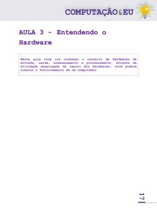 17
AULA 3 - Entendendo o
Hardware
Nesta aula você irá conhecer o conceito de Hardwares de
entrada, saída, armazenamento e processamento. Através da
atividade desplugada de teatro dos Hardwares, você poderá
simular o funcionamento de um computador.
 