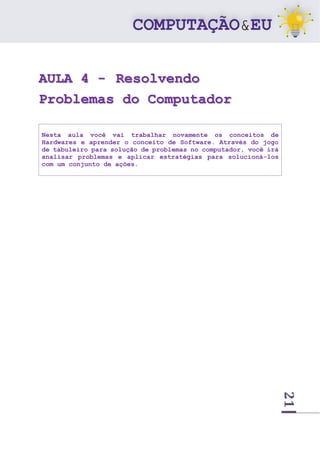 21
AULA 4 - Resolvendo
Problemas do Computador
Nesta aula você vai trabalhar novamente os conceitos de
Hardwares e aprender o conceito de Software. Através do jogo
de tabuleiro para solução de problemas no computador, você irá
analisar problemas e aplicar estratégias para solucioná-los
com um conjunto de ações.
 
