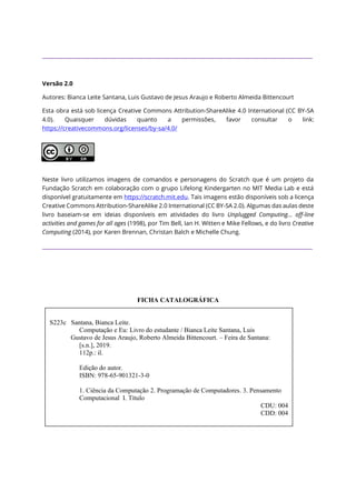 ____________________________________________________________________________________________________
Versão 2.0
Autores: Bianca Leite Santana, Luis Gustavo de Jesus Araujo e Roberto Almeida Bittencourt
Esta obra está sob licença Creative Commons Attribution-ShareAlike 4.0 International (CC BY-SA
4.0). Quaisquer dúvidas quanto a permissões, favor consultar o link:
https://creativecommons.org/licenses/by-sa/4.0/
Neste livro utilizamos imagens de comandos e personagens do Scratch que é um projeto da
Fundação Scratch em colaboração com o grupo Lifelong Kindergarten no MIT Media Lab e está
disponível gratuitamente em https://scratch.mit.edu. Tais imagens estão disponíveis sob a licença
Creative Commons Attribution-ShareAlike 2.0 International (CC BY-SA 2.0). Algumas das aulas deste
livro baseiam-se em ideias disponíveis em atividades do livro Unplugged Computing... off-line
activities and games for all ages (1998), por Tim Bell, Ian H. Witten e Mike Fellows, e do livro Creative
Computing (2014), por Karen Brennan, Christan Balch e Michelle Chung.
____________________________________________________________________________________________________
FICHA CATALOGRÁFICA
E-mail: computacaofundamental@gmail.com
S223c Santana, Bianca Leite.
Computação e Eu: Livro do estudante / Bianca Leite Santana, Luis
Gustavo de Jesus Araujo, Roberto Almeida Bittencourt. – Feira de Santana:
[s.n.], 2019.
112p.: il.
Edição do autor.
ISBN: 978-65-901321-3-0
1. Ciência da Computação 2. Programação de Computadores. 3. Pensamento
Computacional I. Título
CDU: 004
CDD: 004
CDU: 004.4
 