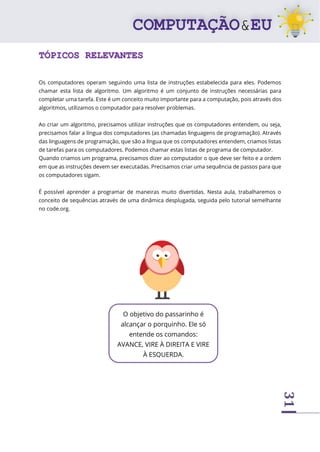 31
TÓPICOS RELEVANTES
Os computadores operam seguindo uma lista de instruções estabelecida para eles. Podemos
chamar esta lista de algoritmo. Um algoritmo é um conjunto de instruções necessárias para
completar uma tarefa. Este é um conceito muito importante para a computação, pois através dos
algoritmos, utilizamos o computador para resolver problemas.
Ao criar um algoritmo, precisamos utilizar instruções que os computadores entendem, ou seja,
precisamos falar a língua dos computadores (as chamadas linguagens de programação). Através
das linguagens de programação, que são a língua que os computadores entendem, criamos listas
de tarefas para os computadores. Podemos chamar estas listas de programa de computador.
Quando criamos um programa, precisamos dizer ao computador o que deve ser feito e a ordem
em que as instruções devem ser executadas. Precisamos criar uma sequência de passos para que
os computadores sigam.
É possível aprender a programar de maneiras muito divertidas. Nesta aula, trabalharemos o
conceito de sequências através de uma dinâmica desplugada, seguida pelo tutorial semelhante
no code.org.
O objetivo do passarinho é
alcançar o porquinho. Ele só
entende os comandos:
AVANCE, VIRE À DIREITA E VIRE
À ESQUERDA.
 