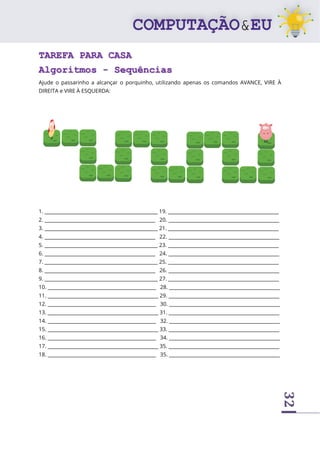 32
TAREFA PARA CASA
Algoritmos - Sequências
Ajude o passarinho a alcançar o porquinho, utilizando apenas os comandos AVANCE, VIRE À
DIREITA e VIRE À ESQUERDA:
1. _______________________________________________ 19. ______________________________________________
2. ______________________________________________ 20. ______________________________________________
3. _______________________________________________ 21. ______________________________________________
4. ______________________________________________ 22. ______________________________________________
5. _______________________________________________ 23. ______________________________________________
6. ______________________________________________ 24. ______________________________________________
7. _______________________________________________ 25. ______________________________________________
8. ______________________________________________ 26. ______________________________________________
9. _______________________________________________ 27. ______________________________________________
10. _____________________________________________ 28. ______________________________________________
11. ______________________________________________ 29. ______________________________________________
12. _____________________________________________ 30. ______________________________________________
13. ______________________________________________ 31. ______________________________________________
14. _____________________________________________ 32. ______________________________________________
15. ______________________________________________ 33. ______________________________________________
16. _____________________________________________ 34. ______________________________________________
17. ______________________________________________ 35. ______________________________________________
18. _____________________________________________ 35. ______________________________________________
 