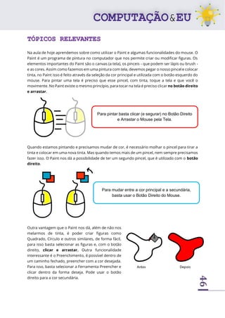 46
TÓPICOS RELEVANTES
Na aula de hoje aprendemos sobre como utilizar o Paint e algumas funcionalidades do mouse. O
Paint é um programa de pintura no computador que nos permite criar ou modificar figuras. Os
elementos importantes do Paint são o canvas (a tela), os pinceis - que podem ser lápis ou brush -
e as cores. Assim como fazemos em uma pintura com tela, devemos pegar o nosso pincel e colocar
tinta, no Paint isso é feito através da seleção da cor principal e utilizada com o botão esquerdo do
mouse. Para pintar uma tela é preciso que esse pincel, com tinta, toque a tela e que você o
movimente. No Paint existe o mesmo princípio, para tocar na tela é preciso clicar no botão direito
e arrastar.
Quando estamos pintando e precisamos mudar de cor, é necessário molhar o pincel para tirar a
tinta e colocar em uma nova tinta. Mas quando temos mais de um pincel, nem sempre precisamos
fazer isso. O Paint nos dá a possibilidade de ter um segundo pincel, que é utilizado com o botão
direito.
Outra vantagem que o Paint nos dá, além de não nos
melarmos de tinta, é poder criar figuras como
Quadrado, Círculo e outros similares, de forma fácil,
para isso basta selecionar as figuras e, com o botão
direito, clicar e arrastar. Outra funcionalidade
interessante é o Preenchimento, é possível dentro de
um caminho fechado, preencher com a cor desejada.
Para isso, basta selecionar a Ferramenta Preencher e
clicar dentro da forma deseja. Pode usar o botão
direito para a cor secundária.
Para pintar basta clicar (e segurar) no Botão Direito
e Arrastar o Mouse pela Tela.
Para mudar entre a cor principal e a secundária,
basta usar o Botão Direito do Mouse.
 