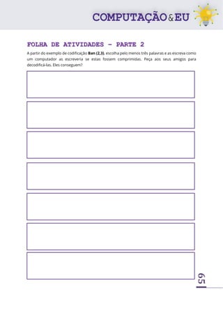 65
FOLHA DE ATIVIDADES – PARTE 2
A partir do exemplo de codificação Ban (2,3), escolha pelo menos três palavras e as escreva como
um computador as escreveria se estas fossem comprimidas. Peça aos seus amigos para
decodificá-las. Eles conseguem?
 