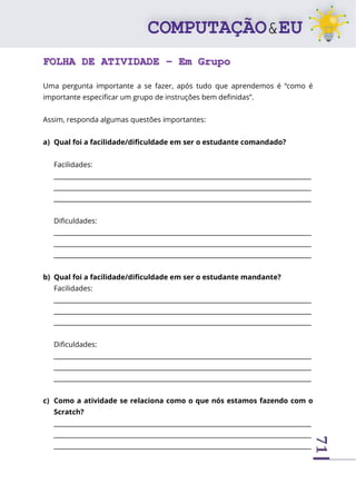 71
FOLHA DE ATIVIDADE – Em Grupo
Uma pergunta importante a se fazer, após tudo que aprendemos é “como é
importante especificar um grupo de instruções bem definidas”.
Assim, responda algumas questões importantes:
a) Qual foi a facilidade/dificuldade em ser o estudante comandado?
Facilidades:
________________________________________________________________________________
________________________________________________________________________________
________________________________________________________________________________
Dificuldades:
________________________________________________________________________________
________________________________________________________________________________
________________________________________________________________________________
b) Qual foi a facilidade/dificuldade em ser o estudante mandante?
Facilidades:
________________________________________________________________________________
________________________________________________________________________________
________________________________________________________________________________
Dificuldades:
________________________________________________________________________________
________________________________________________________________________________
________________________________________________________________________________
c) Como a atividade se relaciona como o que nós estamos fazendo com o
Scratch?
________________________________________________________________________________
________________________________________________________________________________
________________________________________________________________________________
 