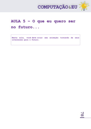 78
AULA 5 – O que eu quero ser
no futuro...
Nesta aula, você deve criar uma animação tratando de seus
interesses para o futuro.
 
