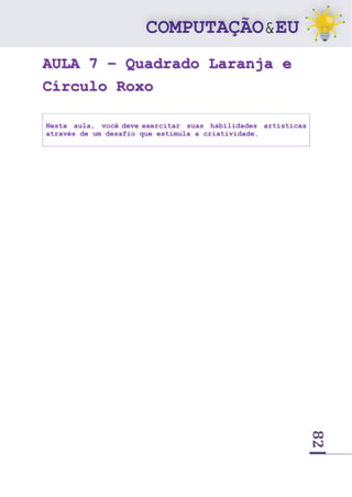 82
AULA 7 – Quadrado Laranja e
Círculo Roxo
Nesta aula, você deve exercitar suas habilidades artísticas
através de um desafio que estimula a criatividade.
 