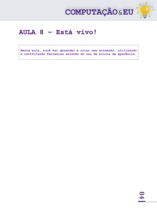 84
AULA 8 – Está vivo!
Nesta aula, você vai aprender a criar uma animação, utilizando
e controlando fantasias através do uso de blocos de aparência.
 