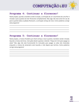 89
Programa 4: Continuar a florescer!
Neste projeto, quando a bandeira verde é clicada, a animação de um crescimento de uma flor é
iniciada e para quando ela tiver florescido completamente. Mas algo não está certo! Em vez de
parar quando todas as pétalas florescem, a animação começa de novo. Como podemos corrigir
este programa?
____________________________________________________________________________________________________
____________________________________________________________________________________________________
____________________________________________________________________________________________________
____________________________________________________________________________________________________
Programa 5: Continuar a florescer!
Neste projeto, a música Parabéns pra Você começa a tocar quando a bandeira verde é clicada.
Quando a música terminar, instruções devem aparecer, dizendo: "Clique em mim para apagar as
velas!" Mas algo não está funcionando! As instruções para apagar as velas são mostradas
enquanto a música de aniversário está tocando, e não depois que termina. Como podemos
corrigir este programa?
____________________________________________________________________________________________________
____________________________________________________________________________________________________
____________________________________________________________________________________________________
____________________________________________________________________________________________________
 