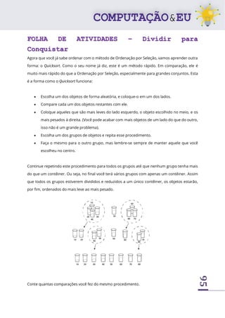 95
FOLHA DE ATIVIDADES – Dividir para
Conquistar
Agora que você já sabe ordenar com o método de Ordenação por Seleção, vamos aprender outra
forma: o Quicksort. Como o seu nome já diz, este é um método rápido. Em comparação, ele é
muito mais rápido do que a Ordenação por Seleção, especialmente para grandes conjuntos. Esta
é a forma como o Quicksort funciona:
• Escolha um dos objetos de forma aleatória, e coloque-o em um dos lados.
• Compare cada um dos objetos restantes com ele.
• Coloque aqueles que são mais leves do lado esquerdo, o objeto escolhido no meio, e os
mais pesados à direita. (Você pode acabar com mais objetos de um lado do que do outro,
isso não é um grande problema).
• Escolha um dos grupos de objetos e repita esse procedimento.
• Faça o mesmo para o outro grupo, mas lembre-se sempre de manter aquele que você
escolheu no centro.
Continue repetindo este procedimento para todos os grupos até que nenhum grupo tenha mais
do que um contêiner. Ou seja, no final você terá vários grupos com apenas um contêiner. Assim
que todos os grupos estiverem divididos e reduzidos a um único contêiner, os objetos estarão,
por fim, ordenados do mais leve ao mais pesado.
Conte quantas comparações você fez do mesmo procedimento.
 