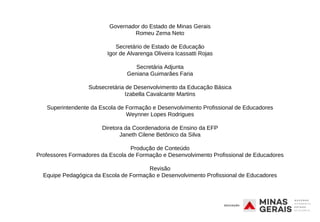 Governador do Estado de Minas Gerais
Romeu Zema Neto
Secretário de Estado de Educação
Igor de Alvarenga Oliveira Icassatti Rojas
Secretária Adjunta
Geniana Guimarães Faria
Subsecretária de Desenvolvimento da Educação Básica
Izabella Cavalcante Martins
Superintendente da Escola de Formação e Desenvolvimento Profissional de Educadores
Weynner Lopes Rodrigues
Diretora da Coordenadoria de Ensino da EFP
Janeth Cilene Betônico da Silva
Produção de Conteúdo
Professores Formadores da Escola de Formação e Desenvolvimento Profissional de Educadores
Revisão
Equipe Pedagógica da Escola de Formação e Desenvolvimento Profissional de Educadores
 