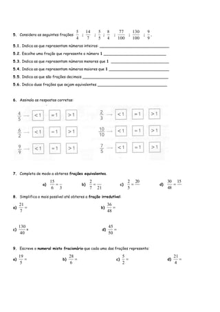 5. Considera as seguintes frações:
4
5
;
7
14
;
5
5
;
4
8
;
100
77
;
100
130
;
9
9
.
5.1. Indica as que representam números inteiros: ______________________________
5.2. Escolhe uma fração que represente o número 1 ___________________________
5.3. Indica as que representam números menores que 1 _________________________
5.4. Indica as que representam números maiores que 1 __________________________
5.5. Indica as que são frações decimais _____________________________________
5.6. Indica duas frações que sejam equivalentes ______________________________
6. Assinala as respostas corretas:
7. Completa de modo a obteres frações equivalentes.
a)
36
15
 b)
217
2
 c)
20
5
2
 d)
15
48
30

8. Simplifica o mais possível até obteres a fração irredutível:
a) 
7
21
b) 
48
36
c)
40
130
= d) 
50
45
9. Escreve o numeral misto fracionário que cada uma das frações representa:
a) 
5
19
b) 
6
28
c) 
2
5
d) 
4
21
 