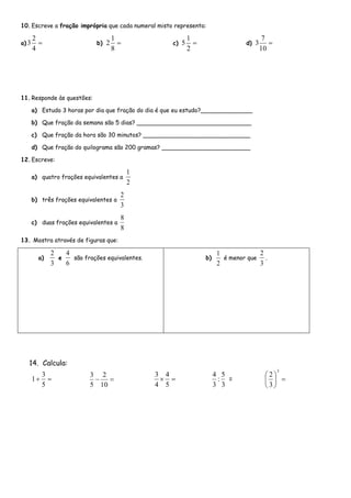 10.Escreve a fração imprópria que cada numeral misto representa:
a) 
4
2
3 b) 
8
1
2 c) 
2
1
5 d) 
10
7
3
11.Responde às questões:
a) Estudo 3 horas por dia que fração do dia é que eu estudo?______________
b) Que fração da semana são 5 dias? _______________________________
c) Que fração da hora são 30 minutos? _____________________________
d) Que fração do quilograma são 200 gramas? ________________________
12.Escreve:
a) quatro frações equivalentes a
2
1
b) três frações equivalentes a
3
2
c) duas frações equivalentes a
8
8
13. Mostra através de figuras que:
a)
3
2
e
6
4
são frações equivalentes. b)
2
1
é menor que
3
2
.
14. Calcula:

5
3
1 
10
2
5
3

5
4
4
3
3
5
:
3
4
= 





3
3
2
 