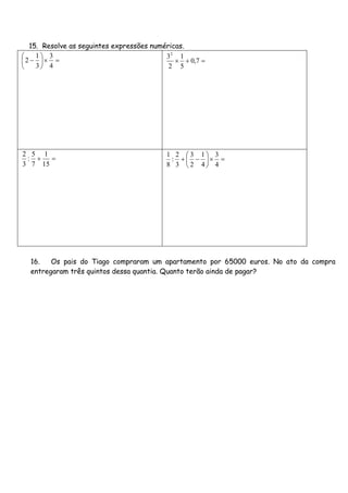 15. Resolve as seguintes expressões numéricas.







4
3
3
1
2  7,0
5
1
2
32

15
1
7
5
:
3
2







4
3
4
1
2
3
3
2
:
8
1
16. Os pais do Tiago compraram um apartamento por 65000 euros. No ato da compra
entregaram três quintos dessa quantia. Quanto terão ainda de pagar?
 