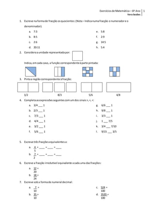 Exercíciosde Matemática – 6º Ano
Vera Sezões
1
1. Escreve na formade fracção osquocientes:(Nota –Indicanumafracção o numeradore o
denominador).
a. 7:3
b. 8:5
c. 2:6
d. 20:11
e. 5:8
f. 2:9
g. 14:5
h. 5:4
2. Consideraaunidade representadapor:
Indica,emcada caso, a função correspondenteàparte pintada:
3. Pintaa região correspondente àfracção:
1/2 8/3 5/6 4/8
4. Completaasexpressõesseguintescomumdos sinais>,=, <:
a. 3/4 ___ 1
b. 2/3 ___ 1
c. 7/3 ___ 1
d. 4/4 ___ 1
e. 3/2 ___ 1
f. 5/6 ___ 1
g. 6/6 ___ 1
h. 9/8 ___ 1
i. 3/3 ___ 1
j. 1 ___ 7/5
k. 3/4 ___ 7/10
l. 9/15 ___ 3/5
5. Escreve trêsfracçõesequivalentesa:
a. 4 = ____ = ____ = ____
5
b. 7 = ____ = ____ = ____
2
6. Escreve a fracção irredutível equivalente acada uma dasfracções:
a. 12 =
20
b. 18 =
24
7. Escreve soba formade numeral decimal:
a. 7 =
10
b. 35 =
10
c. 524 =
100
d. 3520 =
100
 