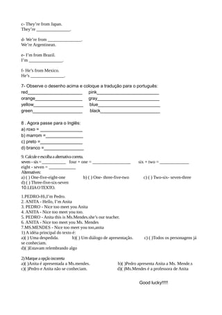 c- They’re from Japan.
They’re _______________.
d- We’re from _______________.
We’re Argentinean.
e- I’m from Brazil.
I’m _______________.
f- He’s from Mexico.
He’s _______________.
7- Observe o desenho acima e coloque a tradução para o português:
red______________________ pink_________________________
orange___________________ gray_________________________
yellow____________________ blue_________________________
green____________________ black________________________
8 . Agora passe para o Inglês:
a) roxo = _________________
b) marrom =_______________
c) preto =_________________
d) branco =________________
9. Calculeeescolhaaalternativacorreta.
seven–six=____________ four + one = _________________ six + two = _____________
eight - seven = ____________
Alternatives:
a) ( ) One-five-eight-one b) ( ) One- three-five-two c) ( ) Two-six- seven-three
d) ( ) Three-five-six-seven
10.LEIAOTEXTO.
1.PEDRO-Hi,I’m Pedro.
2. ANITA - Hello, I’m Anita
3. PEDRO - Nice too meet you Anita
4. ANITA - Nice too meet you too.
5. PEDRO - Anita this is Ms.Mendes.she’s our teacher.
6. ANITA - Nice too meet you Ms. Mendes
7.MS.MENDES - Nice too meet you too,anita
1) A idéia principal do texto é:
a)( ) Uma despedida. b)( ) Um diálogo de apresentação. c) ( )Todos os personagens já
se conheciam.
d)( )Estavam relembrando algo
2)Marqueaopçãoincorreta
a)( )Anita é apresentada a Ms.mendes. b)( )Pedro apresenta Anita a Ms. Mende.s
c)( )Pedro e Anita não se conheciam. d)( )Ms.Mendes é a professora de Anita
Good lucky!!!!!
 