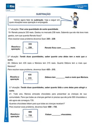 26
SUBTRAÇÃO
1.ª situação: Tirar uma quantidade de outra quantidade.
19- Renato possuía 335 reais. Gastou no mercado 238 reais. Sabendo que ele não teve mais
gastos, com que quantia Renato ficou?
Para resolver esse problema devemos fazer 335 – 238.
Renato ficou com ________ reais.
335
- 238
Resolva a
operação:
Vamos agora falar da subtração. Veja a seguir em
quais situações essa operação é empregada.
2.ª situação: Tendo duas quantidades, saber quanto uma delas tem a mais que a
outra.
20- Débora tem 435 reais e Mariana tem 315 reais. Quanto Débora tem a mais que
Mariana?
Para resolver esse problema, devemos fazer 435 – 315.
Débora tem ________ reais a mais que Mariana.
435
- 315
Resolva a
operação
3.ª situação: Tendo duas quantidades, saber quanto falta a uma delas para atingir a
outra.
21- Todo ano, Marcos arrecada chocolates para presentear as crianças de sua
comunidade. Para que todas as crianças ganhem é preciso que ele junte 900 chocolates e
até agora ele conseguiu 735.
Quantos chocolates faltam para que todas as crianças recebam?
Para resolver esse problema, devemos fazer 900 – 735.
Faltam ________ chocolates.
900
- 735
Resolva a
operação
 