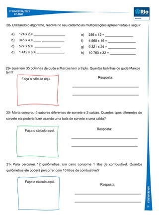 29
a) 124 x 2 = _________________
b) 345 x 4 = ____ ____________
c) 527 x 5 = ______________
d) 1 412 x 6 = _______________
28- Utilizando o algoritmo, resolva no seu caderno as multiplicações apresentadas a seguir.
e) 256 x 12 = _______________
f) 4 560 x 15 = _______________
g) 9 321 x 24 = _______________
h) 10 763 x 32 = ______________
29- José tem 35 bolinhas de gude e Marcos tem o triplo. Quantas bolinhas de gude Marcos
tem?
Faça o cálculo aqui. Resposta:
____________________________________
____________________________________
30- Marta comprou 5 sabores diferentes de sorvete e 3 caldas. Quantos tipos diferentes de
sorvete ela poderá fazer usando uma bola de sorvete e uma calda?
Faça o cálculo aqui. Resposta:
____________________________________
____________________________________
31- Para percorrer 12 quilômetros, um carro consome 1 litro de combustível. Quantos
quilômetros ele poderá percorrer com 10 litros de combustível?
Faça o cálculo aqui.
Resposta:
____________________________________
____________________________________
 