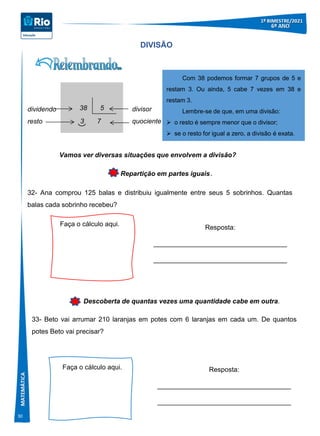 30
DIVISÃO
Repartição em partes iguais.
32- Ana comprou 125 balas e distribuiu igualmente entre seus 5 sobrinhos. Quantas
balas cada sobrinho recebeu?
38 5
3 7
divisor
quociente
dividendo
resto
Com 38 podemos formar 7 grupos de 5 e
restam 3. Ou ainda, 5 cabe 7 vezes em 38 e
restam 3.
Lembre-se de que, em uma divisão:
 o resto é sempre menor que o divisor;
 se o resto for igual a zero, a divisão é exata.
Faça o cálculo aqui.
Resposta:
____________________________________
____________________________________
Descoberta de quantas vezes uma quantidade cabe em outra.
Faça o cálculo aqui. Resposta:
____________________________________
____________________________________
Vamos ver diversas situações que envolvem a divisão?
33- Beto vai arrumar 210 laranjas em potes com 6 laranjas em cada um. De quantos
potes Beto vai precisar?
 