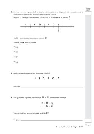 Prova 62/1.ª F./Cad. 2 • Página 3/ 14
Transporte
(Cad. 1)
Atransportar
6. Na reta numérica representada a seguir, está marcada uma sequência de pontos em que a
distância entre dois pontos consecutivos é sempre a mesma.
O ponto C corresponde ao número 1 e o ponto H corresponde ao número
3
8
A B C D E F H
G I J
1 8
3
Qual é o ponto que corresponde ao número 2?
Assinala com X a opção correta.
 D
 E
 F
 G
7. Quais das seguintes letras têm simetria de rotação?
L I S B O A
Resposta:_____________________________________________________________________________________________________
8. Nas igualdades seguintes, os símbolos e representam números.
12 × = 36
7,5 : =
Escreve o número representado pelo símbolo
Resposta:_____________________________________________________________________________________________________
 