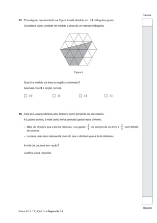 Prova 62/1.ª F./Cad. 2 • Página 6/ 14
Transporte
Atransportar
15. O hexágono representado na Figura 4 está dividido em 24 triângulos iguais.
Considera como unidade de medida a área de um desses triângulos.
Figura 4
Qual é a medida da área da região sombreada?
Assinala com X a opção correta.
 10  11  12  13
16. A tia da Luciana ofereceu-lhe dinheiro como presente de aniversário.
A Luciana contou à mãe como tinha pensado gastar esse dinheiro.
– 
Mãe, do dinheiro que a tia me ofereceu, vou gastar
3
2 na compra de um livro e
5
2 num bilhete
de cinema.
– Luciana, mas isso representa mais do que o dinheiro que a tia te ofereceu.
A mãe da Luciana tem razão?
Justifica a tua resposta.
 